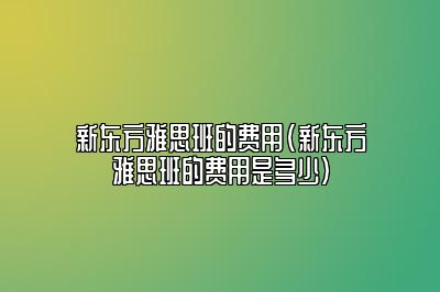 新东方雅思班的费用(新东方雅思班的费用是多少)