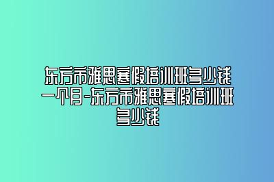 东方市雅思寒假培训班多少钱一个月-东方市雅思寒假培训班多少钱