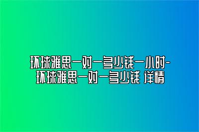 环球雅思一对一多少钱一小时-环球雅思一对一多少钱 详情