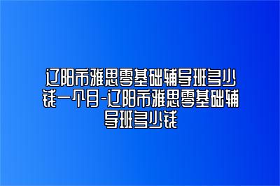 辽阳市雅思零基础辅导班多少钱一个月-辽阳市雅思零基础辅导班多少钱