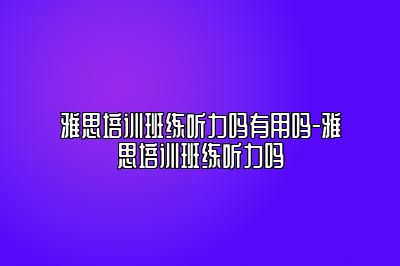 雅思培训班练听力吗有用吗-雅思培训班练听力吗