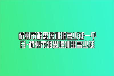 杭州市雅思培训班多少钱一个月-杭州市雅思培训班多少钱