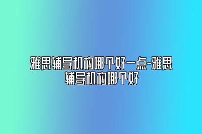 雅思辅导机构哪个好一点-雅思辅导机构哪个好