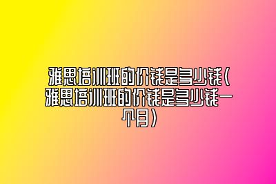 雅思培训班的价钱是多少钱(雅思培训班的价钱是多少钱一个月)