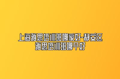 上海雅思培训班哪家好-静安区雅思培训班哪个好