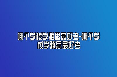 哪个学校学雅思最好考-哪个学校学雅思最好考