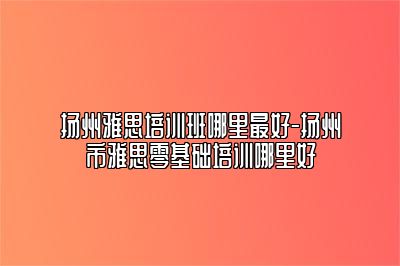 扬州雅思培训班哪里最好-扬州市雅思零基础培训哪里好