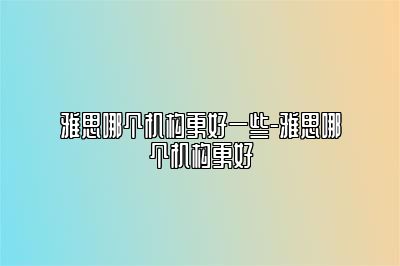 雅思哪个机构更好一些-雅思哪个机构更好