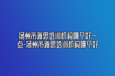 扬州市雅思培训机构哪个好一点-扬州市雅思培训机构哪个好