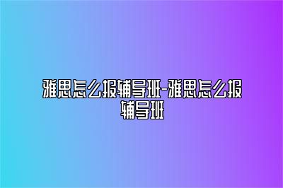 雅思怎么报辅导班-雅思怎么报辅导班