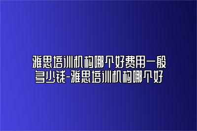 雅思培训机构哪个好费用一般多少钱-雅思培训机构哪个好