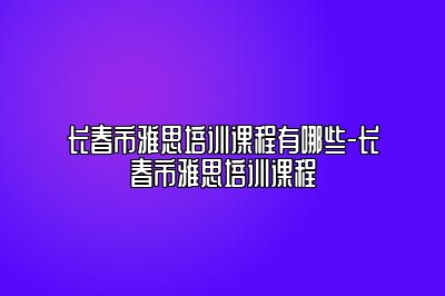 长春市雅思培训课程有哪些-长春市雅思培训课程