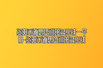 资阳市雅思培训班多少钱一个月-资阳市雅思培训班多少钱