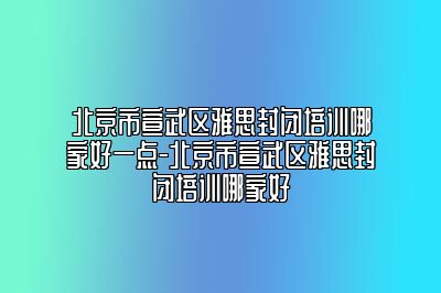 北京市宣武区雅思封闭培训哪家好一点-北京市宣武区雅思封闭培训哪家好