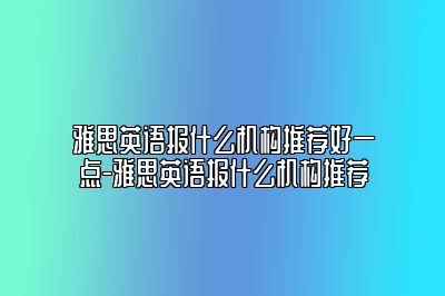 雅思英语报什么机构推荐好一点-雅思英语报什么机构推荐