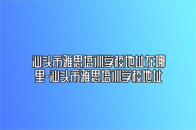 汕头市雅思培训学校地址在哪里-汕头市雅思培训学校地址