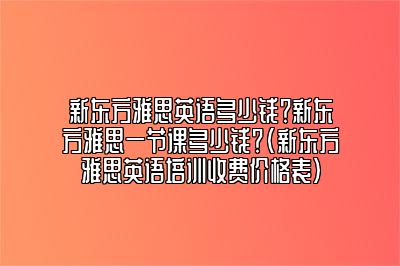 新东方雅思英语多少钱？新东方雅思一节课多少钱？(新东方雅思英语培训收费价格表)