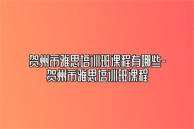 贺州市雅思培训班课程有哪些-贺州市雅思培训班课程