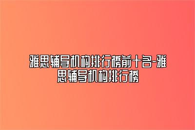 雅思辅导机构排行榜前十名-雅思辅导机构排行榜