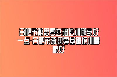 合肥市雅思零基础培训哪家好一点-合肥市雅思零基础培训哪家好