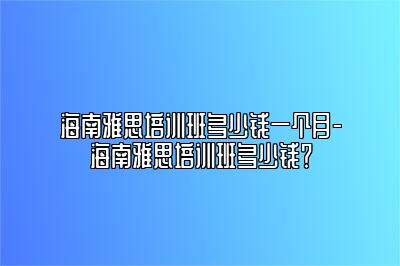 海南雅思培训班多少钱一个月-海南雅思培训班多少钱？