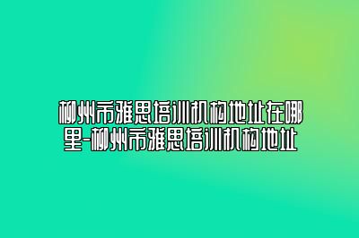 柳州市雅思培训机构地址在哪里-柳州市雅思培训机构地址