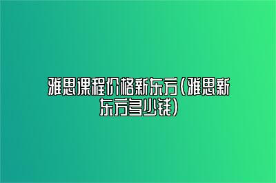 雅思课程价格新东方(雅思新东方多少钱)