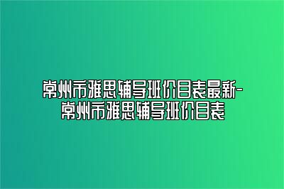 常州市雅思辅导班价目表最新-常州市雅思辅导班价目表