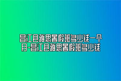 昌江县雅思暑假班多少钱一个月-昌江县雅思暑假班多少钱