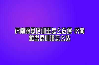 济南雅思培训班怎么选课-济南雅思培训班怎么选
