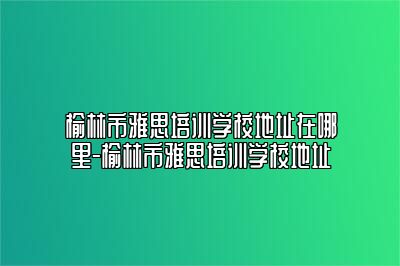 榆林市雅思培训学校地址在哪里-榆林市雅思培训学校地址