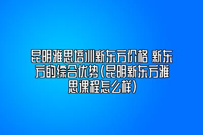 昆明雅思培训新东方价格 新东方的综合优势(昆明新东方雅思课程怎么样)