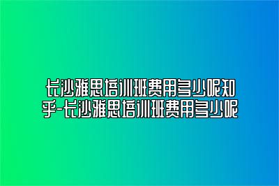 长沙雅思培训班费用多少呢知乎-长沙雅思培训班费用多少呢