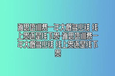 雅思培训费一年大概多少钱 线上贵还是线下贵-雅思培训费一年大概多少钱 线上贵还是线下贵