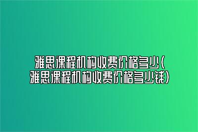 雅思课程机构收费价格多少(雅思课程机构收费价格多少钱)