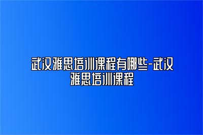 武汉雅思培训课程有哪些-武汉雅思培训课程