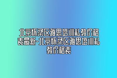 北京怀柔区雅思培训私教价格表最新-北京怀柔区雅思培训私教价格表