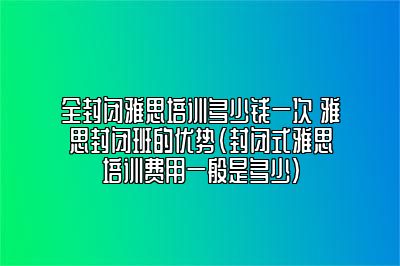 全封闭雅思培训多少钱一次 雅思封闭班的优势(封闭式雅思培训费用一般是多少)