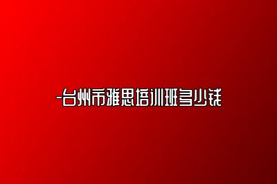 -台州市雅思培训班多少钱