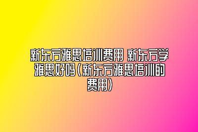 新东方雅思培训费用 新东方学雅思好吗(新东方雅思培训的费用)