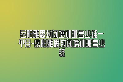 岳阳雅思封闭培训班多少钱一个月-岳阳雅思封闭培训班多少钱