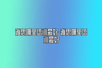 雅思哪里培训最好-雅思哪里培训最好