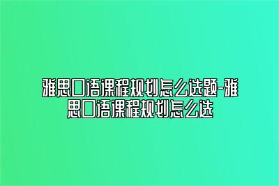 雅思口语课程规划怎么选题-雅思口语课程规划怎么选