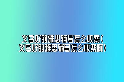 义乌好的雅思辅导怎么收费(义乌好的雅思辅导怎么收费啊)