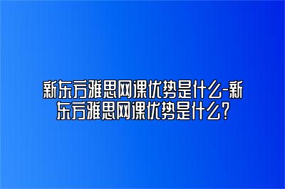 新东方雅思网课优势是什么-新东方雅思网课优势是什么？