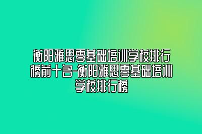 衡阳雅思零基础培训学校排行榜前十名-衡阳雅思零基础培训学校排行榜