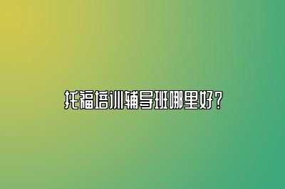 托福培训辅导班哪里好？