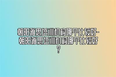 朝阳雅思培训机构哪个比较好-朝阳雅思培训机构哪个比较好？