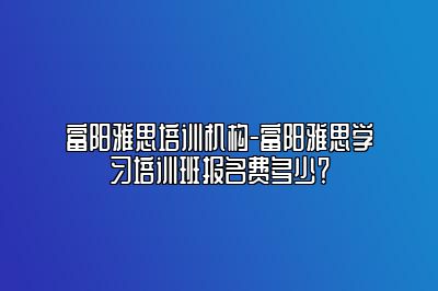 富阳雅思培训机构-富阳雅思学习培训班报名费多少？