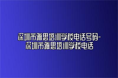 深圳市雅思培训学校电话号码-深圳市雅思培训学校电话